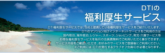 DTI福利厚生サービスでは、当社と提携している福利厚生サービスをご紹介いたします。DTIのマンション向けインターネットサービスをご利用の方は国内宿泊、海外宿泊、レジャー、スポーツ、ショッピング、育児・介護サービス等お得な福利厚生サービスを毎月の会員費無料でご利用いただく事ができます。サービス内容をご確認いただき、お好みのサービスをご登録後にご利用ください。※ご利用には、DTIが発行するクラブオフ会員IDが必要となります。